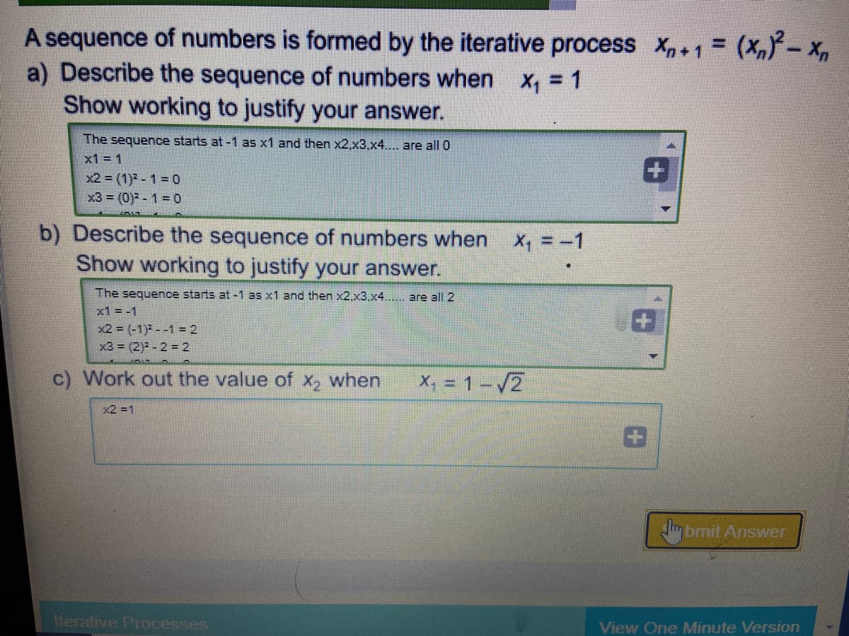 A sequence of numbers is formed by the iterative process X,+1 = (X,Y- x,
a) Describe the sequence of numbers when
Show working to justify your answer.
X, = 1
The sequence starts at -1 as x1 and then x2,x3,x4.. are all 0
x1 = 1
x2 = (1) - 1= 0
x3 = (0) - 1 = 0
b) Describe the sequence of numbers when x, = -1
Show working to justify your answer.
The sequence starts at -1 as x1 and then x2,x3,x4..... are all 2
x1 = -1
x2 = (-1) - -1 = 2
x3 = (2) - 2 = 2
c) Work out the value of x, when
X, 1-/2
x2 =1
mbmit Answer
terative Processes
View One Minute Version
