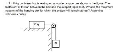 1. An 50 kg container box is resting on a wooden support as shown in the figure. The
coefficient of friction between the box and the support top is 0.55. What is the maximum
mass(m) of the hanging box for which the system will remain at rest? Assuming
frictionless pulley.
90kg
m
