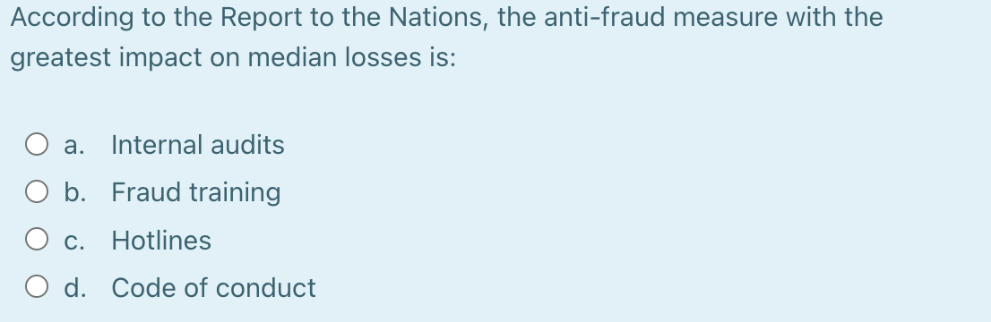 According to the Report to the Nations, the anti-fraud measure with the
greatest impact on median losses is:
a. Internal audits
Fraud training
Hotlines
O b.
c.
d. Code of conduct