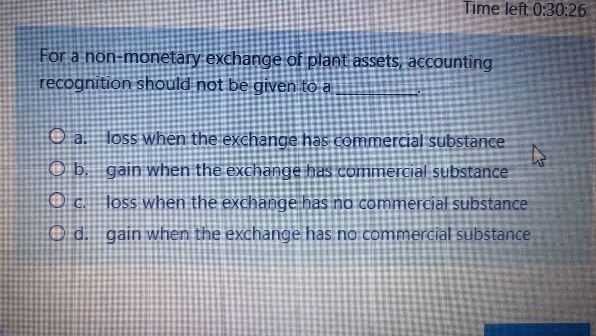 Time left 0:30:26
For a non-monetary exchange of plant assets, accounting
recognition should not be given to a
O a.
loss when the exchange has commercial substance
O b. gain when the exchange has commercial substance
O c. loss when the exchange has no commercial substance
Oc.
O d. gain when the exchange has no commercial substance
