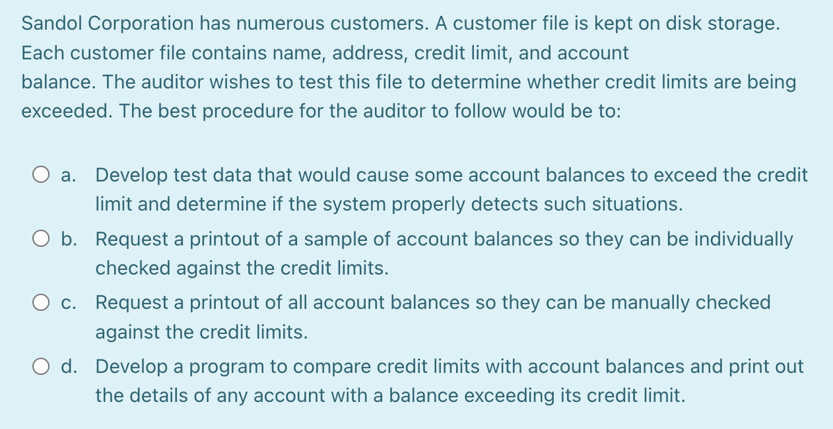 Sandol Corporation has numerous customers. A customer file is kept on disk storage.
Each customer file contains name, address, credit limit, and account
balance. The auditor wishes to test this file to determine whether credit limits are being
exceeded. The best procedure for the auditor to follow would be to:
a. Develop test data that would cause some account balances to exceed the credit
limit and determine if the system properly detects such situations.
O b. Request a printout of a sample of account balances so they can be individually
checked against the credit limits.
c. Request a printout of all account balances so they can be manually checked
against the credit limits.
O d. Develop a program to compare credit limits with account balances and print out
the details of any account with a balance exceeding its credit limit.