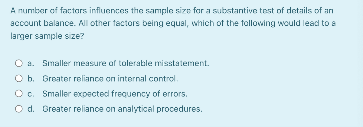 A number of factors influences the sample size for a substantive test of details of an
account balance. All other factors being equal, which of the following would lead to a
larger sample size?
a. Smaller measure of tolerable misstatement.
b. Greater reliance on internal control.
c. Smaller expected frequency of errors.
O d. Greater reliance on analytical procedures.