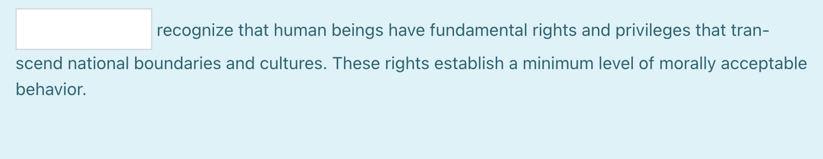 recognize that human beings have fundamental rights and privileges that tran-
scend national boundaries and cultures. These rights establish a minimum level of morally acceptable
behavior.
