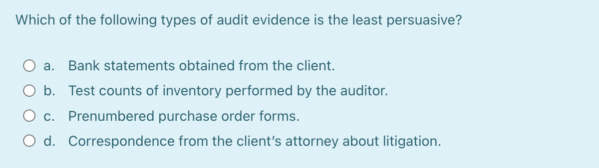 Which of the following types of audit evidence is the least persuasive?
a. Bank statements obtained from the client.
O b.
O c. Prenumbered purchase order forms.
O d. Correspondence from the client's attorney about litigation.
Test counts of inventory performed by the auditor.