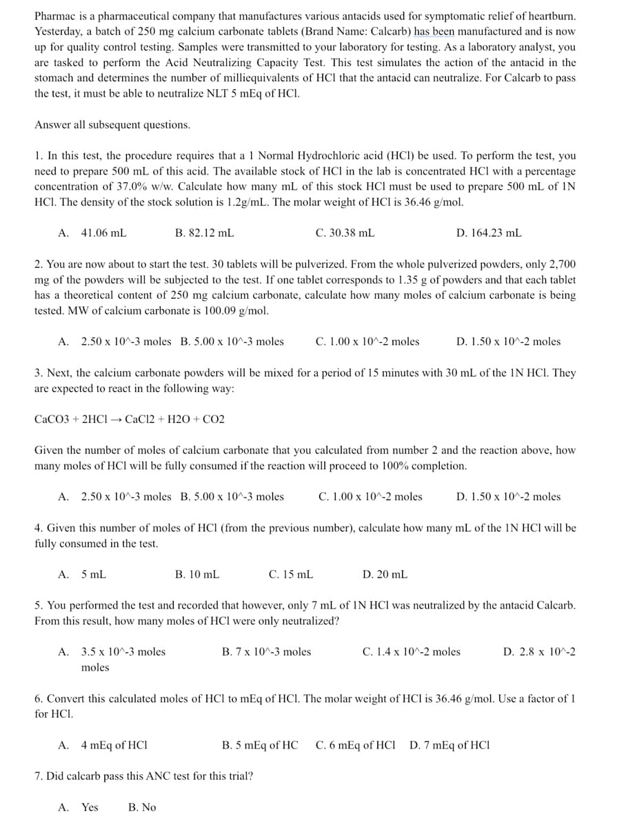 Pharmac is a pharmaceutical company that manufactures various antacids used for symptomatic relief of heartburn.
Yesterday, a batch of 250 mg calcium carbonate tablets (Brand Name: Calcarb) has been manufactured and is now
up for quality control testing. Samples were transmitted to your laboratory for testing. As a laboratory analyst, you
are tasked to perform the Acid Neutralizing Capacity Test. This test simulates the action of the antacid in the
stomach and determines the number of milliequivalents of HCl that the antacid can neutralize. For Calcarb to pass
the test, it must be able to neutralize NLT 5 mEq of HCl.
Answer all subsequent questions.
1. In this test, the procedure requires that a 1 Normal Hydrochloric acid (HCl) be used. To perform the test, you
need to prepare 500 mL of this acid. The available stock of HCl in the lab is concentrated HCl with a percentage
concentration of 37.0% w/w. Calculate how many mL of this stock HCl must be used to prepare 500 mL of IN
HCl. The density of the stock solution is 1.2g/mL. The molar weight of HCl is 36.46 g/mol.
А.
41.06 mL
B. 82.12 mL
C. 30.38 mL
D. 164.23 mL
2. You are now about to start the test. 30 tablets will be pulverized. From the whole pulverized powders, only 2,700
mg of the powders will be subjected to the test. If one tablet corresponds to 1.35 g of powders and that each tablet
has a theoretical content of 250 mg calcium carbonate, calculate how many moles of calcium carbonate is being
tested. MW of calcium carbonate is 100.09 g/mol.
А.
2.50 x 10^-3 moles B. 5.00 x 10^-3 moles
C. 1.00 x 10^-2 moles
D. 1.50 x 10^-2 moles
3. Next, the calcium carbonate powders will be mixed for a period of 15 minutes with 30 mL of the 1N HCI. They
are expected to react in the following way:
CACO3 + 2HCI → CaCl2 + H2O + CO2
Given the number of moles of calcium carbonate that you calculated from number 2 and the reaction above, how
many moles of HCl will be fully consumed if the reaction will proceed to 100% completion.
A.
2.50 x 10^-3 moles B. 5.00 x 10^-3 moles
C. 1.00 x 10^-2 moles
D. 1.50 x 10^-2 moles
4. Given this number of moles of HCl (from the previous number), calculate how many mL of the IN HCl will be
fully consumed in the test.
A. 5 mL
B. 10 mL
C. 15 mL
D. 20 mL
5. You performed the test and recorded that however, only 7 mL of IN HCl was neutralized by the antacid Calcarb.
From this result, how many moles of HCl were only neutralized?
А.
3.5 x 10^-3 moles
B. 7 x 10^-3 moles
C. 1.4 x 10^-2 moles
D. 2.8 x 10^-2
moles
6. Convert this calculated moles of HCl to mEq of HCl. The molar weight of HCl is 36.46 g/mol. Use a factor of 1
for HCI.
A.
4 mEq of HCl
B. 5 mEq of HC
C. 6 mEq of HCi D. 7 mEq of HCI
7. Did calcarb pass this ANC test for this trial?
A. Yes
B. No
