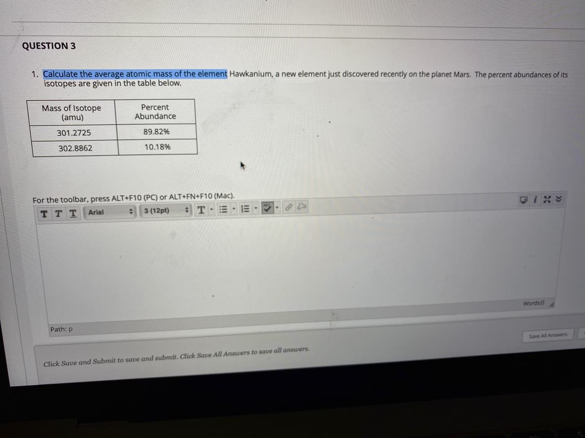 QUESTION 3
1. Calculate the average atomic mass of the element Hawkanium, a new element just discovered recently on the planet Mars. The percent abundances of its
isotopes are given in the table below.
Mass of Isotope
(amu)
Percent
Abundance
301.2725
89.82%
302.8862
10.18%
For the toolbar, press ALT+F10 (PC) or ALT+FN+F10 (Mac).
TT T
Arial
3 (12pt)
Words:0
Path: p
Save All Answers
Click Save and Submit to save and submit. Click Save All Answers to save all answers.
