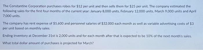 The Constantine Corporation purchases robes for $12 per unit and then sells them for $25 per unit. The company estimated the
following sales for the first four months of the current year: January 8,000 units, February 12,000 units, March 9,000 units and April
7,000 units.
The company has rent expense of $5,600 and personnel salaries of $32,000 each month as well as variable advertising costs of $3
per unit based on monthly sales.
Ending inventory at December 31st is 2.000 units and for each month after that is expected to be 10% of the next month's sales.
What total dollar amount of purchases is projected for March?