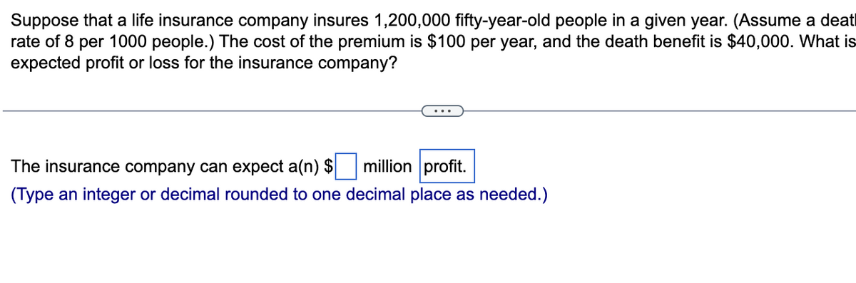 Suppose that a life insurance company insures 1,200,000 fifty-year-old people in a given year. (Assume a deat
rate of 8 per 1000 people.) The cost of the premium is $100 per year, and the death benefit is $40,000. What is
expected profit or loss for the insurance company?
The insurance company can expect a(n) $
million profit.
(Type an integer or decimal rounded to one decimal place as needed.)
