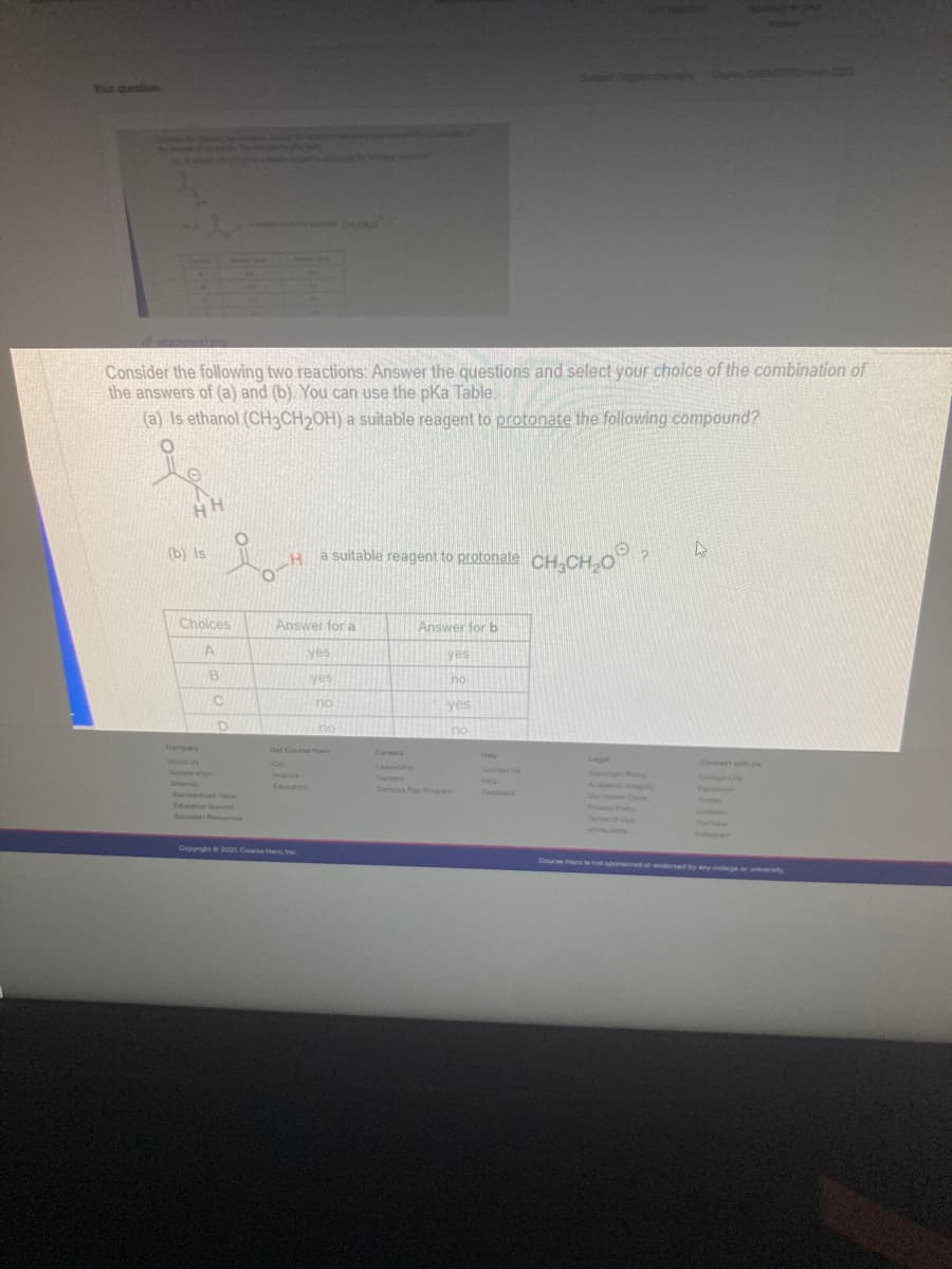 Your question
Consider the following two reactions: Answer the questions and select your choice of the combination of
the answers of (a) and (b). You can use the pka Table.
(a) Is ethanol (CH3CH2OH) a suitable reagent to protonate the following compound?
HH
(b) Is
a suitable reagent to protonate CH.CH o?
Choices
Answer for a
Answer for b
yes
yes
B
yes
no
yes
no
no
Company
Get Course Here
Careers
Help
About Us
os
Legal
Connect with Us
Leadership
Careers
Scholarnips
Contat Us
Copyight Pocy
Android
College L
Sitema
FAQ
Educators
ntegrity
Our Honor Code
Py Pooy
Campus Rep Program
Feedback
Facook
Slandarded Teats
Edation Summit
Teter
Edulor Resourses
Tema of Use
Avuions
Copynght2021 Course Her, Inc
Course Her not sponored or andersed by any college or un y
univerly
