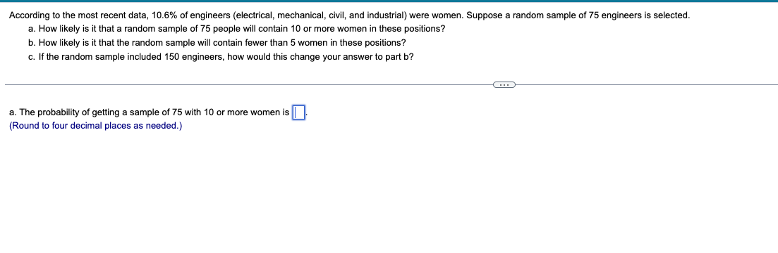 According to the most recent data, 10.6% of engineers (electrical, mechanical, civil, and industrial) were women. Suppose a random sample of 75 engineers is selected.
a. How likely is it that a random sample of 75 people will contain 10 or more women in these positions?
b. How likely is it that the random sample will contain fewer than 5 women in these positions?
c. If the random sample included 150 engineers, how would this change your answer to part b?
a. The probability of getting a sample of 75 with 10 or more women is
(Round to four decimal places as needed.)
C