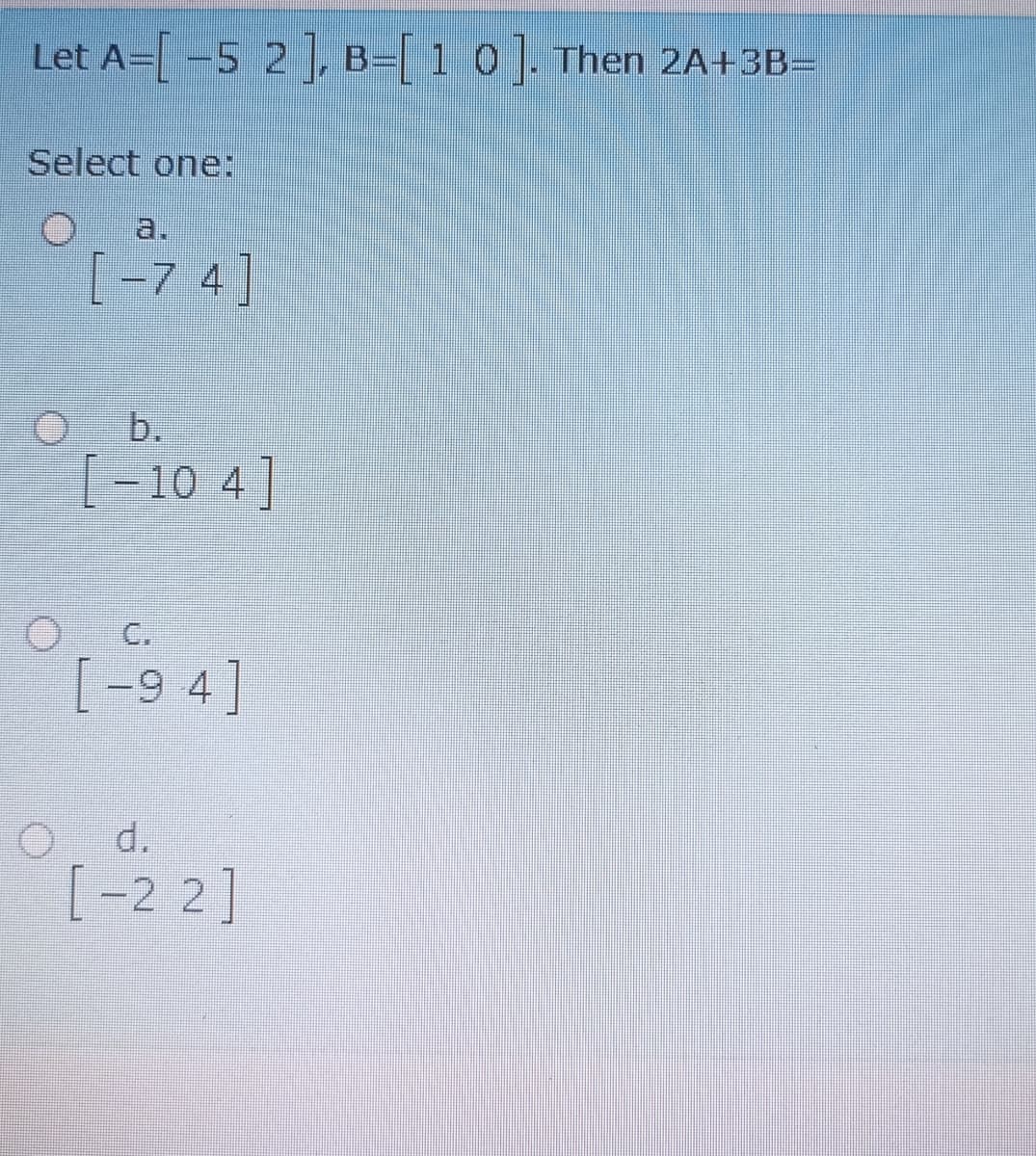 Let A= -5 2, B= 1 0 . Then 2A+3B=
Select one:
O a.
[-7 4]
b.
[-10 4]
C.
[-9 4]
d.
[-2 2]
