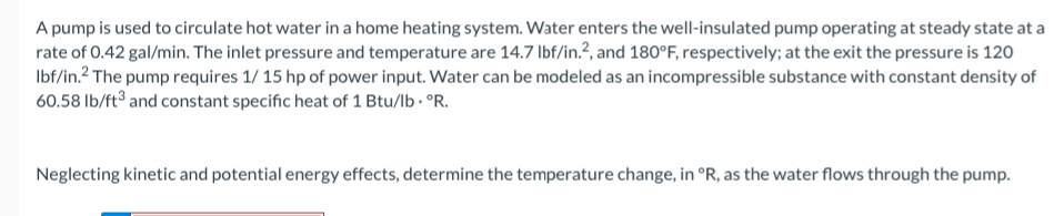 A pump is used to circulate hot water in a home heating system. Water enters the well-insulated pump operating at steady state at a
rate of 0.42 gal/min. The inlet pressure and temperature are 14.7 Ibf/in.?, and 180°F, respectively; at the exit the pressure is 120
Ibf/in.? The pump requires 1/ 15 hp of power input. Water can be modeled as an incompressible substance with constant density of
60.58 lb/ft³ and constant specific heat of 1 Btu/lb · °R.
Neglecting kinetic and potential energy effects, determine the temperature change, in °R, as the water flows through the pump.
