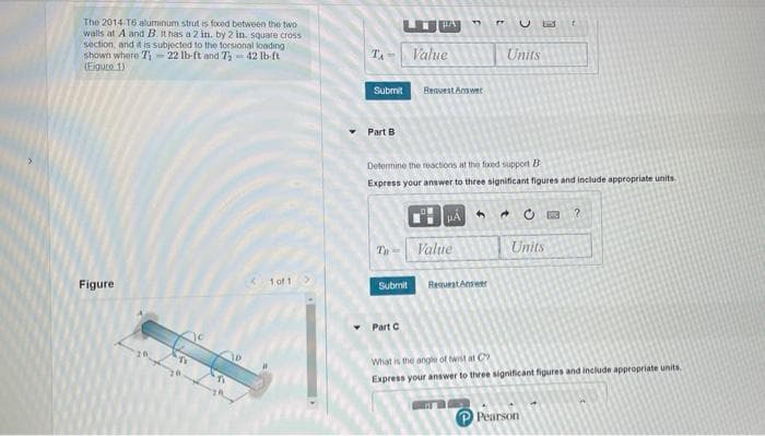 The 2014 T6 aluminum strut is foced between the two
walls at A and B. It has a 2 in. by 2 in. square cross
section, and it is subjected to the torsional loading
shown where Ti - 22 lb-ft and T, - 42 lb-ft
(Eiguce 1)
TA - Value
Units
Submit
Reavest Answer
Part B
Detormine the reactions at the foxed support B
Express your answer to three significant figures and include appropriate units
HA
Ty- Value
Units
Figure
<1 of 1
Submit
Requeat Answer
• Part C
What is the anghe of twt at C
Express your answer to three significant figures and include appropriate units.
Pearson

