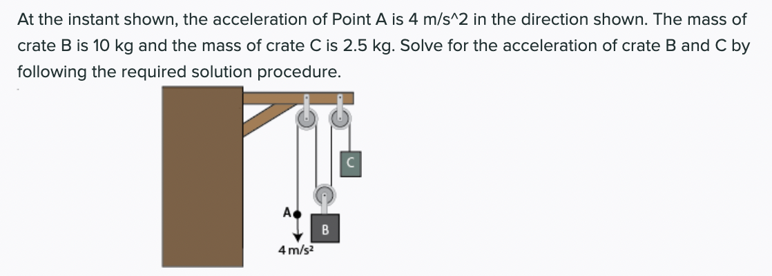 At the instant shown, the acceleration of Point A is 4 m/s^2 in the direction shown. The mass of
crate B is 10 kg and the mass of crate C is 2.5 kg. Solve for the acceleration of crate B and C by
following the required solution procedure.
A
4 m/s?
