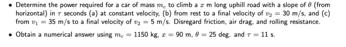 • Determine the power required for a car of mass m, to climb a x m long uphill road with a slope of 0 (from
horizontal) in T seconds (a) at constant velocity, (b) from rest to a final velocity of v2 = 30 m/s, and (c)
from v1 = 35 m/s to a final velocity of v2 = 5 m/s. Disregard friction, air drag, and rolling resistance.
• Obtain a numerical answer using mc = 1150 kg, x = 90 m, 0 = 25 deg. and T = 11 s.
