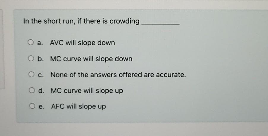 In the short run, if there is crowding.
O a. AVC will slope down
O b. MC curve will slope down
O c. None of the answers offered are accurate.
O d. MC curve will slope up
O e. AFC will slope up
