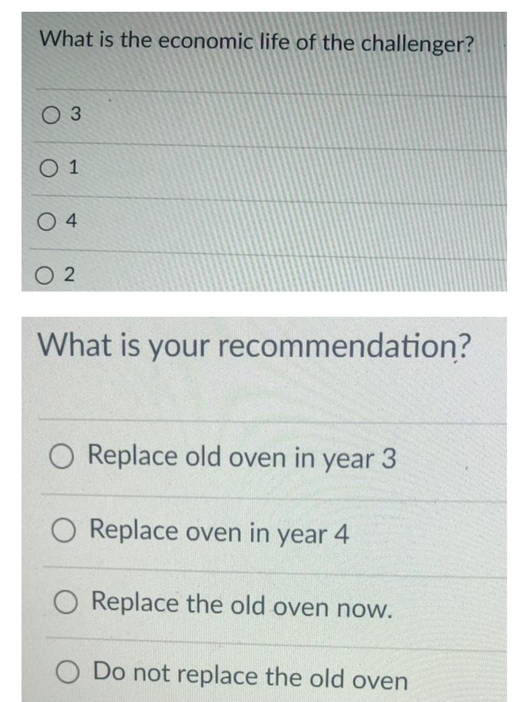 What is the economic life of the challenger?
O 3
O 1
O 4
O 2
What is your recommendation?
O Replace old oven in year 3
Replace oven in year 4
Replace the old oven now.
Do not replace the old oven
