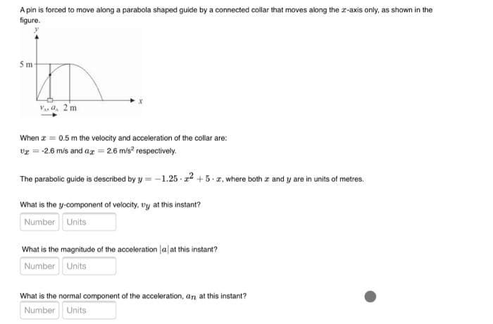 A pin is forced to move along a parabola shaped guide by a connected collar that moves along the r-axis only, as shown in the
figure.
5m
V. a, 2 m
When a = 0.5 m the velocity and acceleration of the collar are:
vr = -2.6 m/s and ag = 26 m/s? respectively.
The parabolic guide is described by y = -1.25 a2 +5. z, where both z and y are in units of metres.
What is the y-component of velocity, vy at this instant?
Number Units
What is the magnitude of the acceleration lalat this instant?
Number Units
What is the normal component of the acceleration, an at this instant?
Number Units
