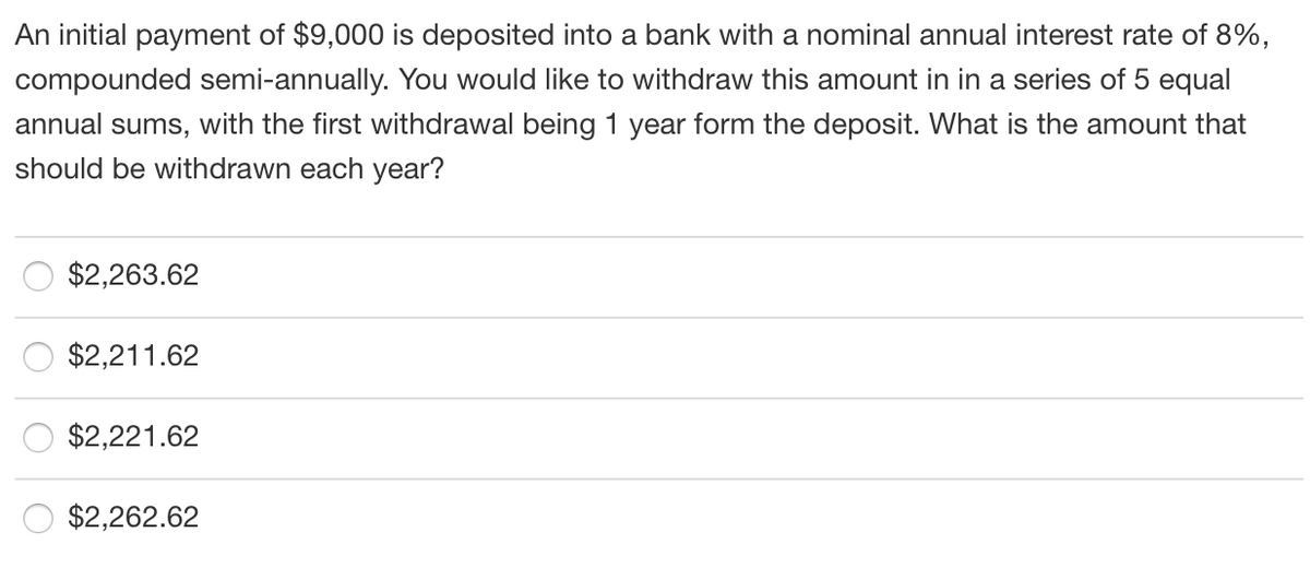 An initial payment of $9,000 is deposited into a bank with a nominal annual interest rate of 8%,
compounded semi-annually. You would like to withdraw this amount in in a series of 5 equal
annual sums, with the first withdrawal being 1 year form the deposit. What is the amount that
should be withdrawn each year?
$2,263.62
$2,211.62
$2,221.62
$2,262.62
