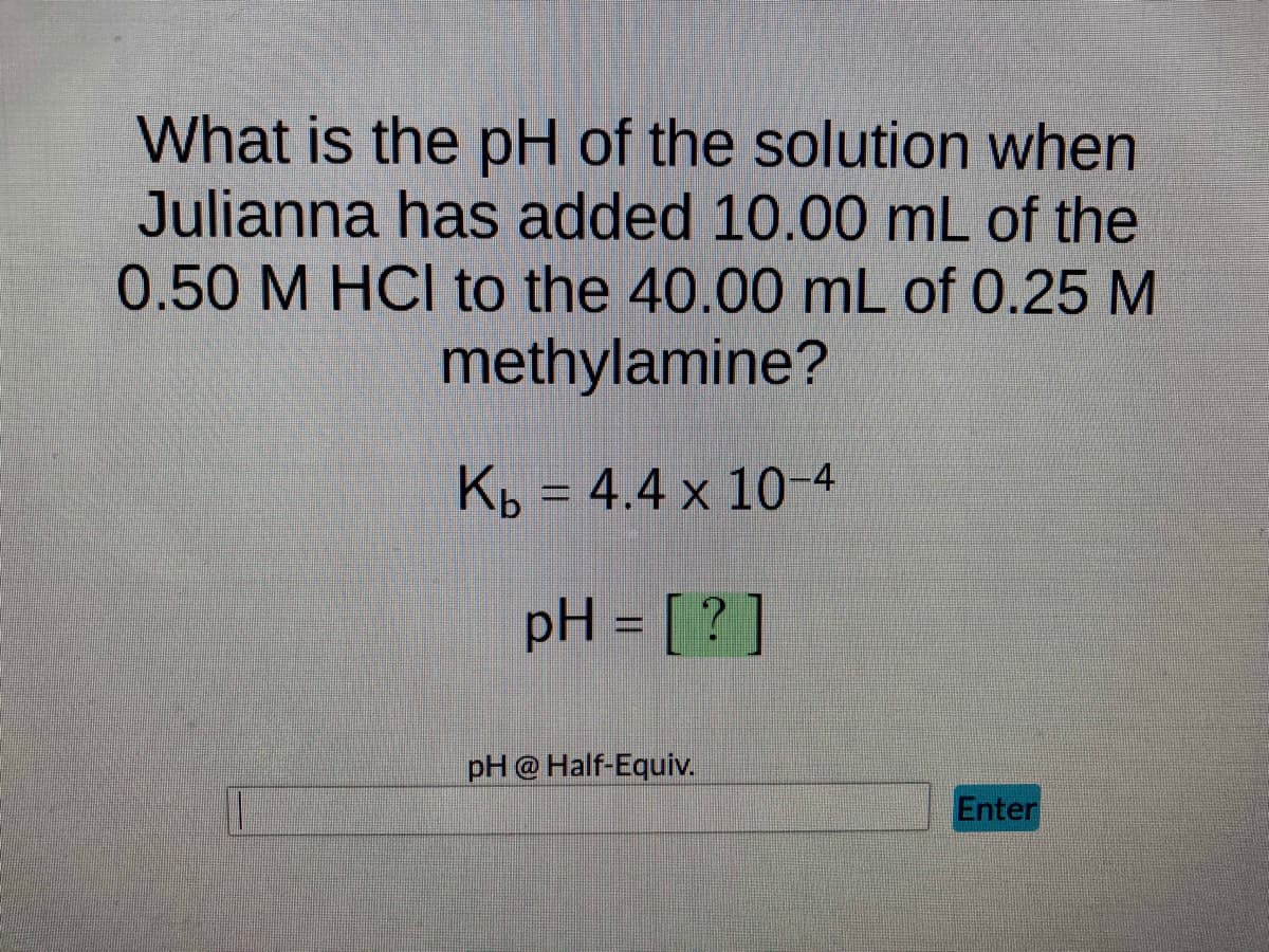 What is the pH of the solution when
Julianna has added 10.00 mL of the
0.50 M HCl to the 40.00 mL of 0.25 M
methylamine?
Kb = 4.4 x 10-4
pH = [?]
pH @ Half-Equiv.
Enter