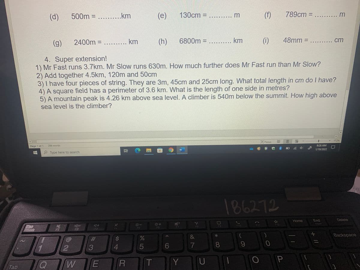 500m
(e)
130cm =
(1)
789cm = .....
(d)
= .........km
m
%3D
(g)
2400m = .
km
(h)
6800m = ........ km
(i)
48mm =
ст
4. Super extension!
1) Mr Fast runs 3.7km. Mr Slow runs 630m. How much further does Mr Fast run than Mr Slow?
2) Add together 4.5km, 120m and 50cm
3) I have four pieces of string. They are 3m, 45cm and 25cm long. What total length in cm do I have?
4) A square field has a perimeter of 3.6 km. What is the length of one side in metres?
5) A mountain peak is 4.26 km above sea level. A climber is 540m below the summit. How high above
sea level is the climber?
172%
O Focus
Page 1 of 1
286 words
9:26 AM
1/19/2022
P Type here to search
186272
Delete
End
Insert
Home
Esc
F10
F11
F12
F9
F5
F6
F7
F8
F3
F4
&
Backspace
%23
1
5
WE
R T
Y
U
P
Tab
+ //
* 00
44
