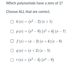 Which polynomials have a zero of 2?
Choose ALL that are correct.
O k (2) = (2² – 2) (x + 1)
O p (x) = (2² – 9) (2² + 4) (x – 7)
O f (x) = (x – 2) (x + 4) (x – 6)
q (x) = (x + 2) (x – 5)
O r (x) = (2? – 4) (2² – 8)
