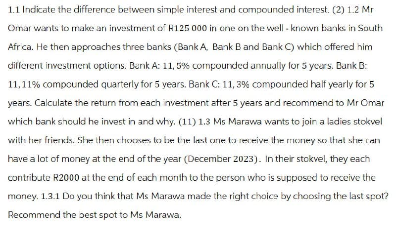 1.1 Indicate the difference between simple interest and compounded interest. (2) 1.2 Mr
Omar wants to make an investment of R125 000 in one on the well-known banks in South
Africa. He then approaches three banks (Bank A, Bank B and Bank C) which offered him
different investment options. Bank A: 11,5% compounded annually for 5 years. Bank B:
11,11% compounded quarterly for 5 years. Bank C: 11, 3% compounded half yearly for 5
years. Calculate the return from each investment after 5 years and recommend to Mr Omar
which bank should he invest in and why. (11) 1.3 Ms Marawa wants to join a ladies stokvel
with her friends. She then chooses to be the last one to receive the money so that she can
have a lot of money at the end of the year (December 2023). In their stokvel, they each
contribute R2000 at the end of each month to the person who is supposed to receive the
money. 1.3.1 Do you think that Ms Marawa made the right choice by choosing the last spot?
Recommend the best spot to Ms Marawa.