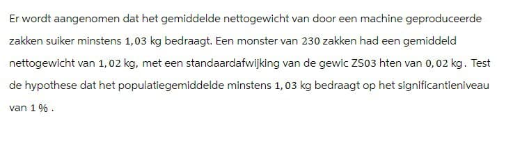 Er wordt aangenomen dat het gemiddelde nettogewicht van door een machine geproduceerde
zakken suiker minstens 1,03 kg bedraagt. Een monster van 230 zakken had een gemiddeld
nettogewicht van 1,02 kg, met een standaardafwijking van de gewic ZS03 hten van 0,02 kg. Test
de hypothese dat het populatiegemiddelde minstens 1,03 kg bedraagt op het significantieniveau
van 1%.