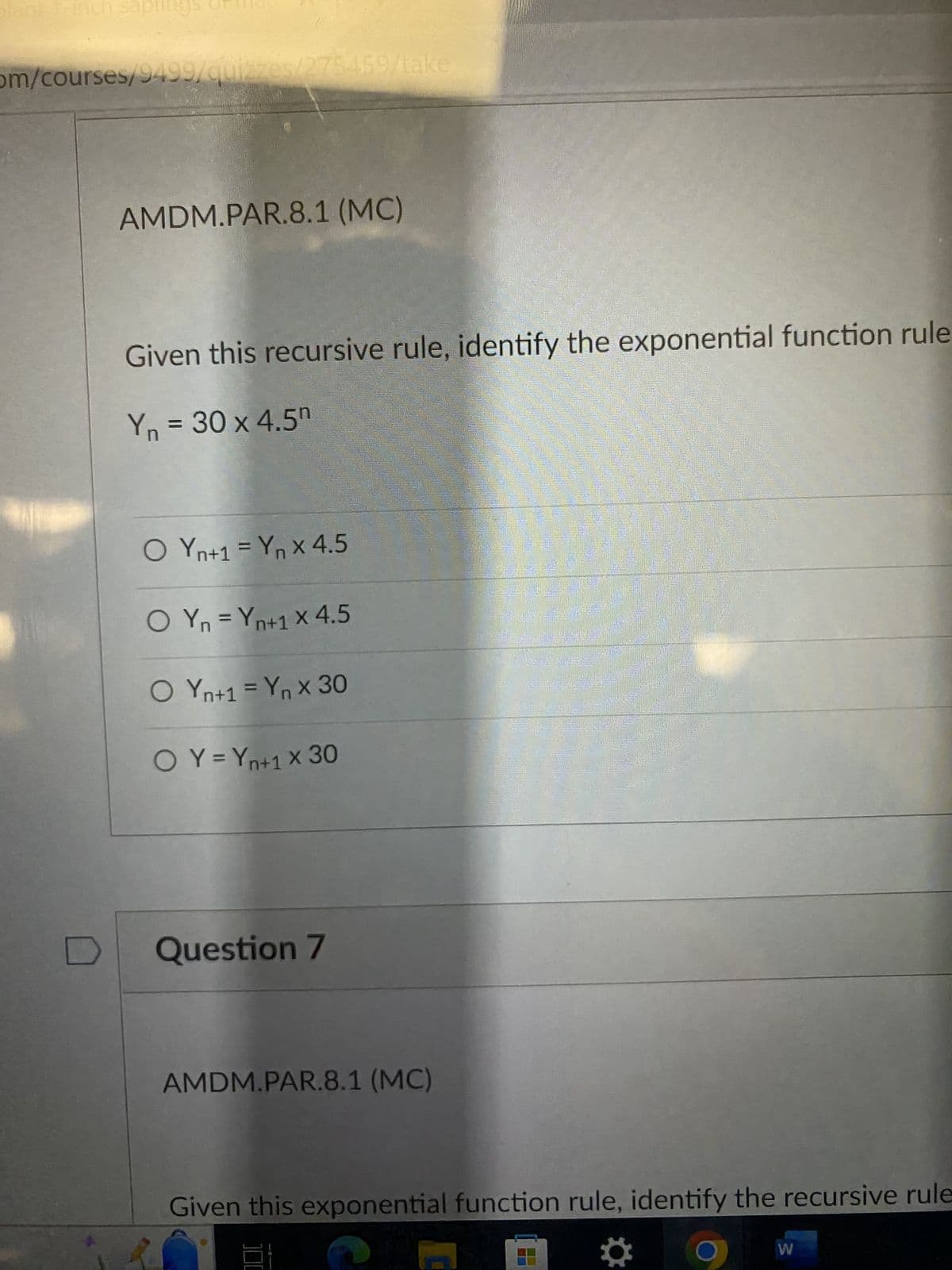 plant 1-inch
om/courses/9499/quizzes/275/459/take
AMDM.PAR.8.1 (MC)
Given this recursive rule, identify the exponential function rule
Yn = 30 x 4.5⁰
O Yn+1 = Yn x 4.5
O Yn = Yn+1 X 4.5
O Yn+1 = Yn x 30
O Y = Yn+1 X 30
Question 7
AMDM.PAR.8.1 (MC)
HOME
CURREN
Given this exponential function rule, identify the recursive rule
W