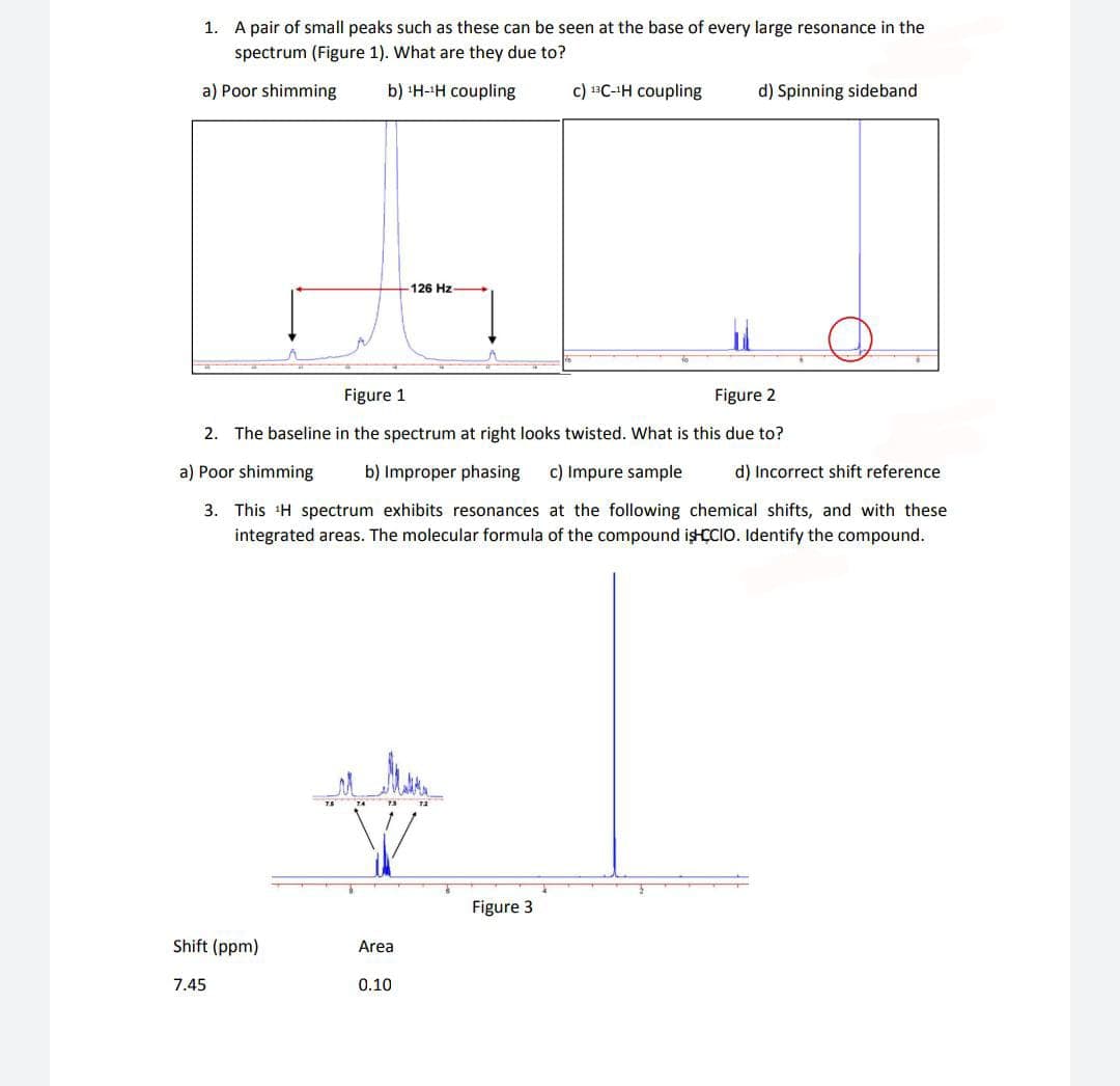 1. A pair of small peaks such as these can be seen at the base of every large resonance in the
spectrum (Figure 1). What are they due to?
a) Poor shimming
b) H-H coupling
c) 13C-H coupling
d) Spinning sideband
126 Hz
Figure 1
Figure 2
2. The baseline in the spectrum at right looks twisted. What is this due to?
a) Poor shimming
b) Improper phasing
c) Impure sample
d) Incorrect shift reference
3. This H spectrum exhibits resonances at the following chemical shifts, and with these
integrated areas. The molecular formula of the compound işHÇCIO. Identify the compound.
Figure 3
Shift (ppm)
Area
7.45
0.10
