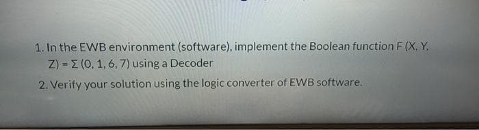 1. In the EWB environment (software), implement the Boolean function F (X, Y,
Z) = E (0, 1, 6, 7) using a Decoder
2. Verify your solution using the logic converter of EWB software.
