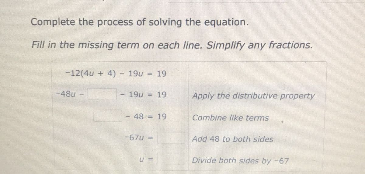 Complete the process of solving the equation.
Fill in the missing term on each line. Simplify any fractions.
-12(4u + 4) - 19u = 19
-48u
19u = 19
Apply the distributive property
48 = 19
Combine like terms
-67u =
Add 48 to both sides
Divide both sides by -67
