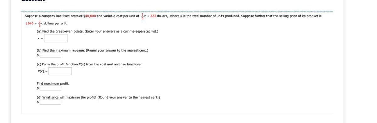 Suppose a company has fixed costs of $40,800 and variable cost per unit of x+222 dollars, where x is the total number of units produced. Suppose further that the selling price of its product is
1946 - 3x dollars per unit.
(a) Find the break-even points. (Enter your answers as a comma-separated list.)
x=
(b) Find the maximum revenue. (Round your answer to the nearest cent.)
(c) Form the profit function P(x) from the cost and revenue functions.
P(x) =
Find maximum profit.
(d) What price will maximize the profit? (Round your answer to the nearest cent.)