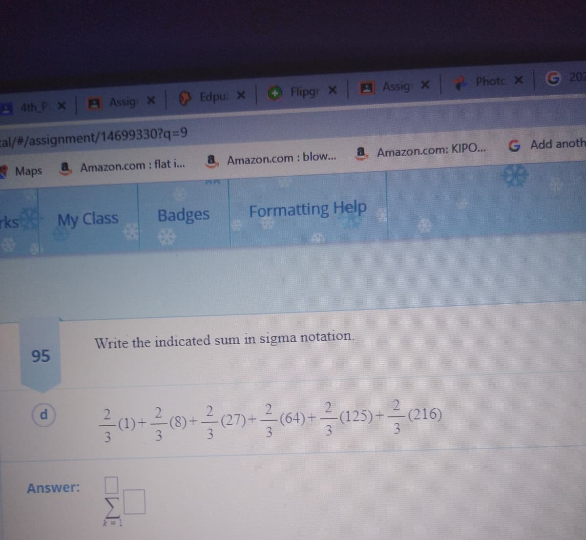 A 4th P x
A Assig X Edpu: X
Flipgr X
Assig x
Photo X
202
cal/#/assignment/14699330?q-9
* Maps
a Amazon.com : flat i...
Amazon.com : blow...
Amazon.com: KIPO...
G Add anoth
rks
My Class
Badges
Formatting Help
Write the indicated sum in sigma notation.
95
(1)-
(64)+
-(125)+
3
Answer:
