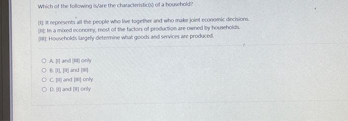 Which of the following is/are the characteristic(s) of a household?
[I]: It represents all the people who live together and who make joint economic decisions.
[II]: In a mixed economy, most of the factors of production are owned by households.
[III]: Households largely determine what goods and services are produced.
OA. [I] and [III] only
OB. [], [1] and [III]
OC. [II] and [] only
OD. [I] and [II] only