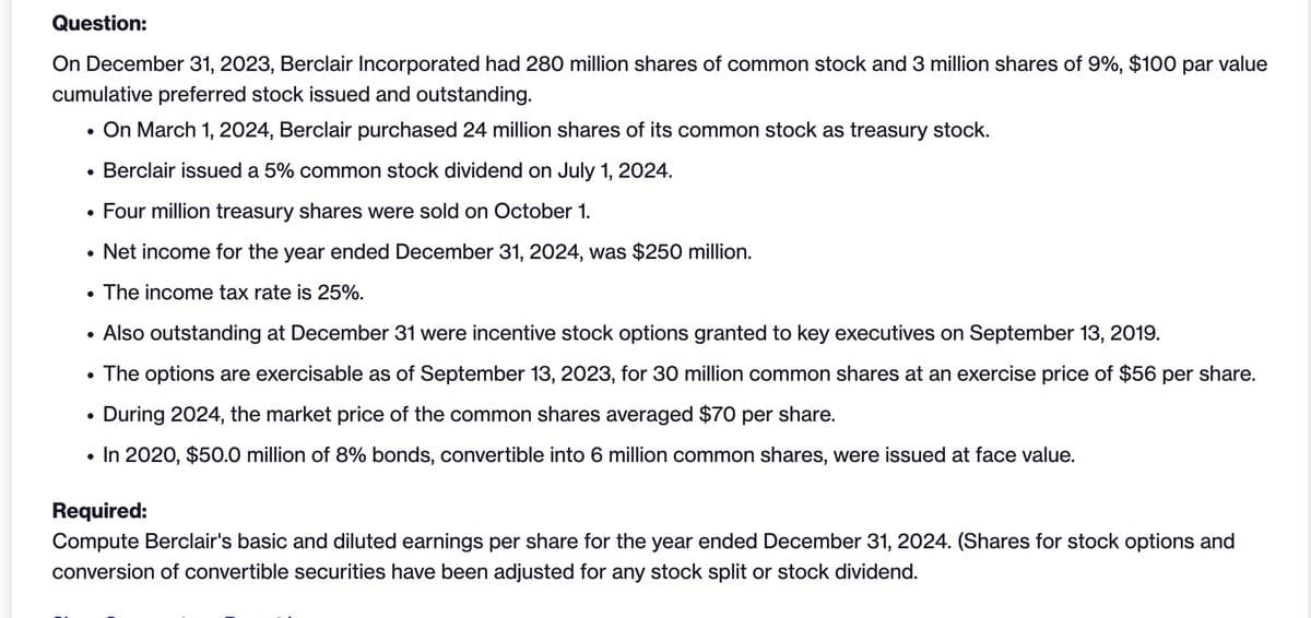 Question:
On December 31, 2023, Berclair Incorporated had 280 million shares of common stock and 3 million shares of 9%, $100 par value
cumulative preferred stock issued and outstanding.
.
On March 1, 2024, Berclair purchased 24 million shares of its common stock as treasury stock.
.
.
Berclair issued a 5% common stock dividend on July 1, 2024.
Four million treasury shares were sold on October 1.
.
•
Net income for the year ended December 31, 2024, was $250 million.
The income tax rate is 25%.
•
•
.
Also outstanding at December 31 were incentive stock options granted to key executives on September 13, 2019.
The options are exercisable as of September 13, 2023, for 30 million common shares at an exercise price of $56 per share.
During 2024, the market price of the common shares averaged $70 per share.
•
In 2020, $50.0 million of 8% bonds, convertible into 6 million common shares, were issued at face value.
Required:
Compute Berclair's basic and diluted earnings per share for the year ended December 31, 2024. (Shares for stock options and
conversion of convertible securities have been adjusted for any stock split or stock dividend.