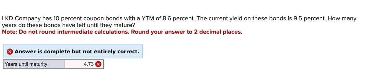 LKD Company has 10 percent coupon bonds with a YTM of 8.6 percent. The current yield on these bonds is 9.5 percent. How many
years do these bonds have left until they mature?
Note: Do not round intermediate calculations. Round your answer to 2 decimal places.
Answer is complete but not entirely correct.
Years until maturity
4.73 x