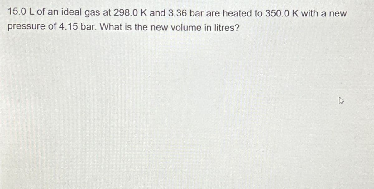 15.0 L of an ideal gas at 298.0 K and 3.36 bar are heated to 350.0 K with a new
pressure of 4.15 bar. What is the new volume in litres?