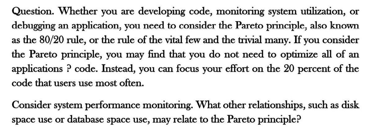 Question. Whether you are developing code, monitoring system utilization, or
debugging an application, you need to consider the Pareto principle, also known
as the 80/20 rule, or the rule of the vital few and the trivial many. If you consider
the Pareto principle, you may find that you do not need to optimize all of an
applications ? code. Instead, you can focus your effort on the 20 percent of the
code that users use most often.
Consider system performance monitoring. What other relationships, such as disk
space use or database space use, may relate to the Pareto principle?
