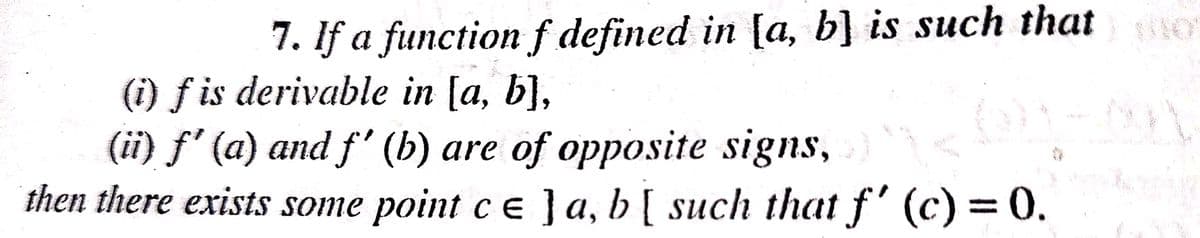 7. If a functionf defined in [a, b] is such that
(i) f is derivable in [a, b],
(ii) f' (a) and f' (b) are of opposite signs,
then there exists some point ce ]a, b[ such that f' (c) = 0.
%3D
