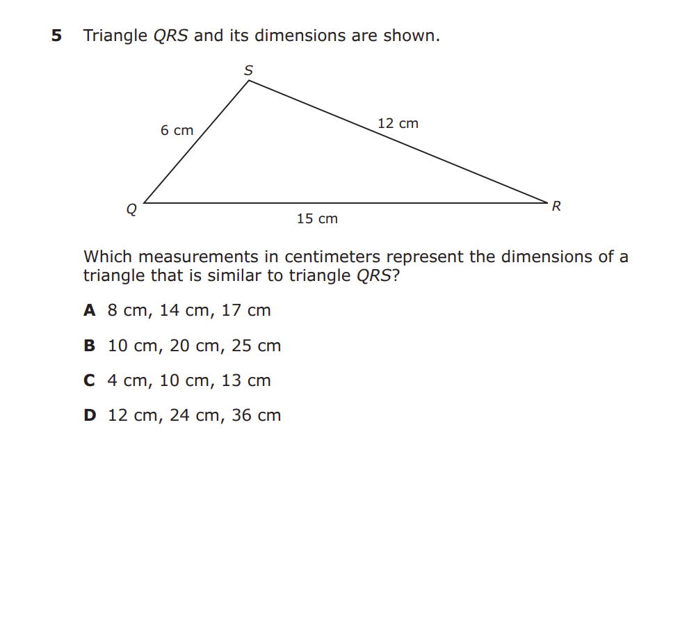 5 Triangle QRS and its dimensions are shown.
Q
6 cm
S
15 cm
12 cm
R
Which measurements in centimeters represent the dimensions of a
triangle that is similar to triangle QRS?
A 8 cm, 14 cm, 17 cm
B 10 cm, 20 cm, 25 cm
C 4 cm, 10 cm, 13 cm
D 12 cm, 24 cm, 36 cm