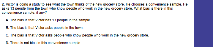 2. Victor is doing a study to see what the town thinks of the new grocery store. He chooses a convenience sample. He
asks 13 people from the town who know people who work in the new grocery store. What bias is there in this
convenience sample, if any?
A. The bias is that Victor has 13 people in the sample.
B. The bias is that Victor asks people in the town.
C. The bias is that Victor asks people who know people who work in the new grocery store.
D. There is not bias in this convenience sample.