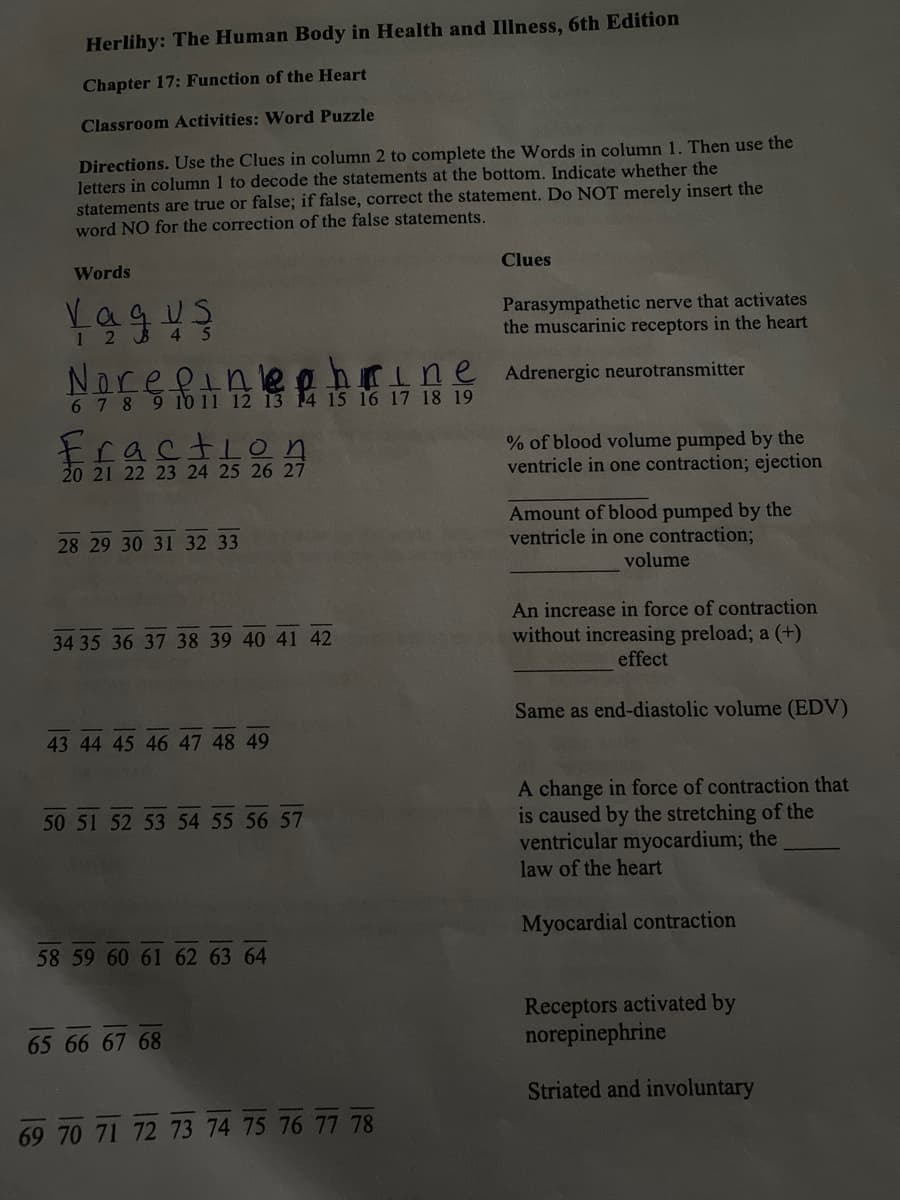 Herlihy: The Human Body in Health and Illness, 6th Edition
Chapter 17: Function of the Heart
Classroom Activities: Word Puzzle
Directions. Use the Clues in column 2 to complete the Words in column 1. Then use the
letters in column 1 to decode the statements at the bottom. Indicate whether the
statements are true or false; if false, correct the statement. Do NOT merely insert the
word NO for the correction of the false statements.
Words
Clues
1 2 3 4 5
Parasympathetic nerve that activates
the muscarinic receptors in the heart
Adrenergic neurotransmitter
Noref.
Kine
6 7 8 9 10 11 12 13 14 15 16 17 18 19
raction
% of blood volume pumped by the
ventricle in one contraction; ejectio
20 21 22 23 24 25 26 27
28 29 30 31 32 33
Amount of blood pumped by the
ventricle in one contraction;
volume
34 35 36 37 38 39 40 41 42
An increase in force of contraction
without increasing preload; a (+)
effect
Same as end-diastolic volume (EDV)
43 44 45 46 47 48 49
50 51 52 53 54 55 56 57
A change in force of contraction that
is caused by the stretching of the
ventricular myocardium; the
law of the heart
Myocardial contraction
58 59 60 61 62 63 64
Receptors activated by
norepinephrine
65 66 67 68
Striated and involuntary
69 70 71 72 73 74 75 76 77 78