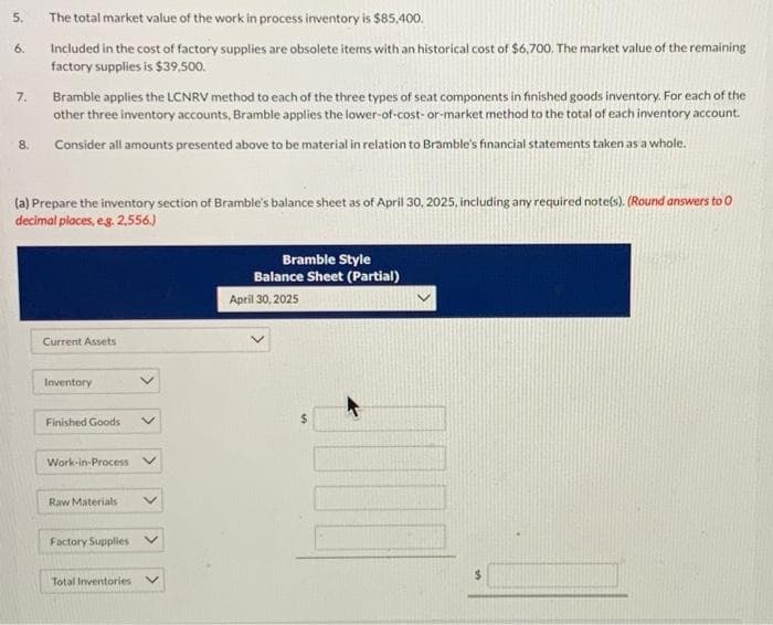 5.
6.
7.
8.
The total market value of the work in process inventory is $85,400.
Included in the cost of factory supplies are obsolete items with an historical cost of $6,700. The market value of the remaining
factory supplies is $39,500.
Bramble applies the LCNRV method to each of the three types of seat components in finished goods inventory. For each of the
other three inventory accounts, Bramble applies the lower-of-cost-or-market method to the total of each inventory account.
Consider all amounts presented above to be material in relation to Bramble's financial statements taken as a whole.
(a) Prepare the inventory section of Bramble's balance sheet as of April 30, 2025, including any required note(s). (Round answers to O
decimal places, e.g. 2,556.)
Current Assets
Inventory
Finished Goods
Work-in-Process
Raw Materials
Factory Supplies
Total Inventories V
Bramble Style
Balance Sheet (Partial)
April 30, 2025