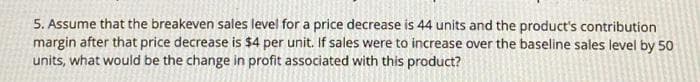 5. Assume that the breakeven sales level for a price decrease is 44 units and the product's contribution
margin after that price decrease is $4 per unit. If sales were to increase over the baseline sales level by 50
units, what would be the change in profit associated with this product?