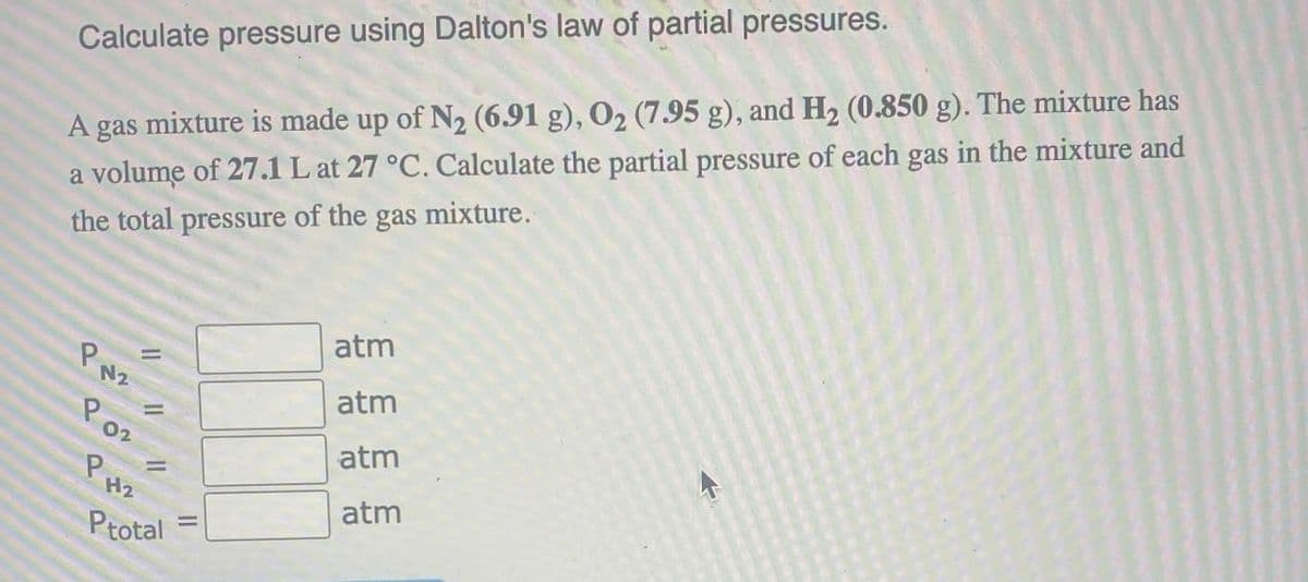 Calculate pressure using Dalton's law of partial pressures.
A gas mixture is made up of N2 (6.91 g), 02 (7.95 g), and H2 (0.850 g). The mixture has
a volume of 27.1 L at 27 °C. Calculate the partial pressure of each gas in the mixture and
the total pressure of the gas mixture.
PN2
=
P02
PH
=
H2
=
Ptotal
atm
atm
atm
atm