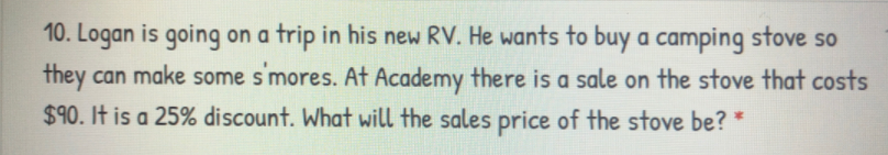 10. Logan is going on a trip in his new RV. He wants to buy a camping stove so
they can make some smores. At Academy there is a sale on the stove that costs
$90. It is a 25% discount. What will the sales price of the stove be? *
