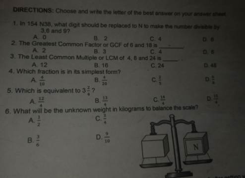 DIRECTIONS: Choose and write the letter of the best answer on your answer sheet
1. In 154 N38, what digit should be replaced to N to make the number divisible by
3,6 and 9?
A. O
D 6
C. 4
2. The Greatest Common Factor or GCF of 6 and 18 is
C. 4
В. 2
D. 6
A. 2
В. 3
3. The Least Common Multiple or LCM of 4, 8 and 24 is
C. 24
D. 48
A. 12
В. 16
4. Which fraction is in its simplest form?
A TO
5. Which is equivalent to 3?
A.
6. What will be the unknown weight in kilograms to balance the scale?
8. T0
D
B.
c.
A.
D-0
N
Hing
의+ 4
