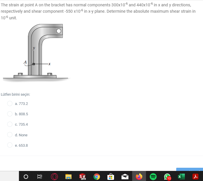 The strain at point A on the bracket has normal components 300x106 and 440x106 in x and y directions,
respectively and shear component -550 x106 in x-y plane. Determine the absolute maximum shear strain in
106 unit.
Lütfen birini seçin:
a. 773.2
b. 808.5
O c. 735.4
d. None
e. 653.8
2019
10
近
