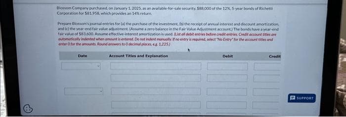 Blossom Company purchased, on January 1, 2025, as an available-for-sale security. $88,000 of the 12%, 5-year bonds of Richetti
Corporation for $81.958, which provides an 14% return
Prepare Blossom's journal entries for (a) the purchase of the investment, (b) the receipt of annual interest and discount amortization
and (c) the year-end fair value adjustment. (Assume a zero balance in the Fair Value Adjustment account.) The bonds have a year-end
fair value of $83,600. Assume effective-interest amortization is used. (List all debit entries before credit entries. Credit account titles are
automatically indented when amount is entered. Do not indent manually. If no entry is required, select "No Entry for the account titles and
enter O for the amounts. Round answers to 0 decimal places, es 1.225)
Date
Account Titles and Explanation
Debit
Credit
SUPPORT